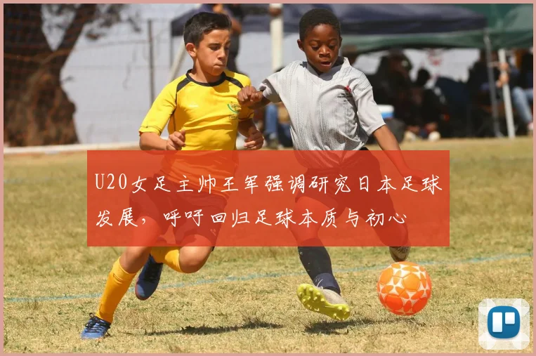 U20女足主帅王军强调研究日本足球发展，呼吁回归足球本质与初心