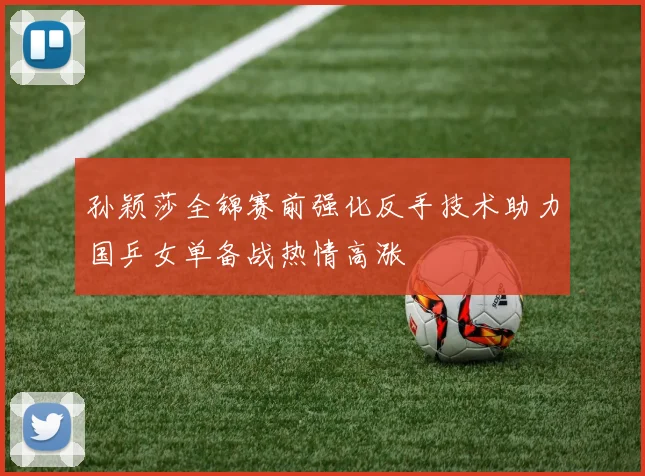 孙颖莎全锦赛前强化反手技术助力国乒女单备战热情高涨