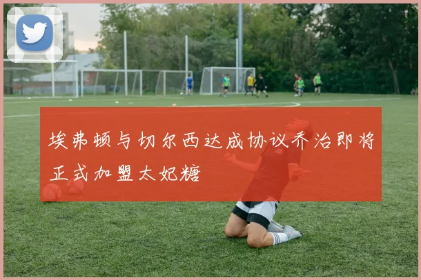 埃弗顿与切尔西达成协议乔治即将正式加盟太妃糖